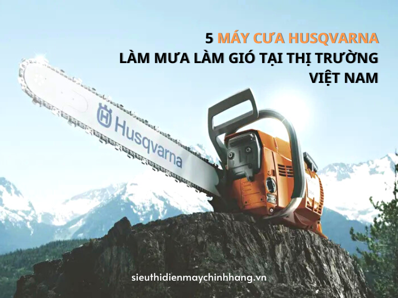 5 Máy Cưa Husqvarna Làm Mưa Làm Gió Tại Thị Trường Việt Nam