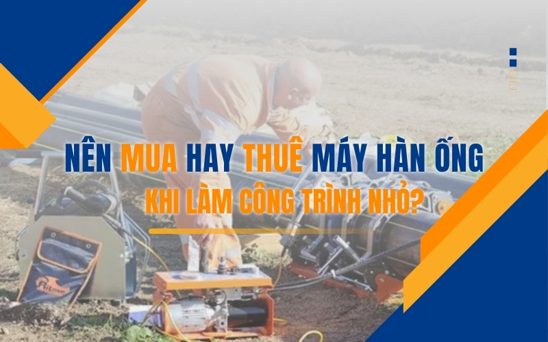 Nên mua hay thuê máy hàn ống khi làm công trình nhỏ