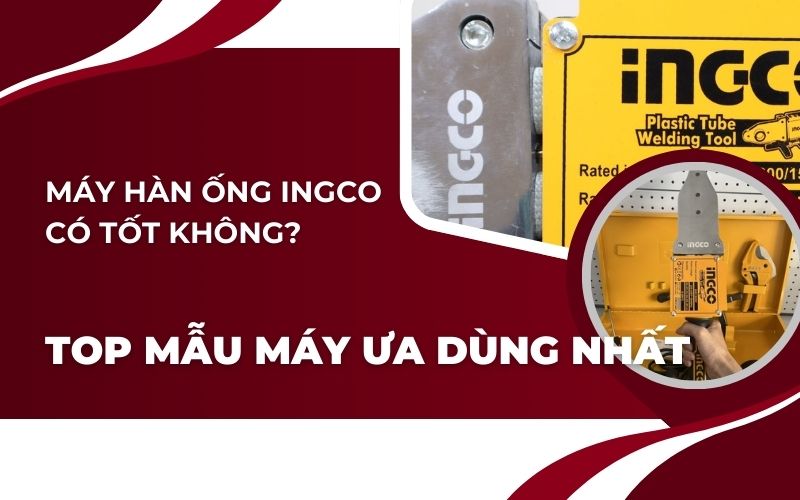Máy hàn ống ingco có tốt không? Top 4 mẫu máy ưa dùng nhất