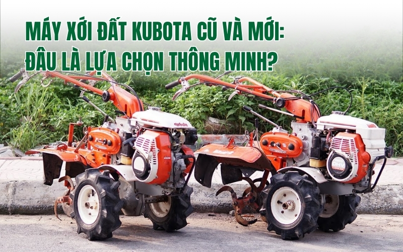 Máy xới đất Kubota cũ và mới: Đâu là lựa chọn thông minh?